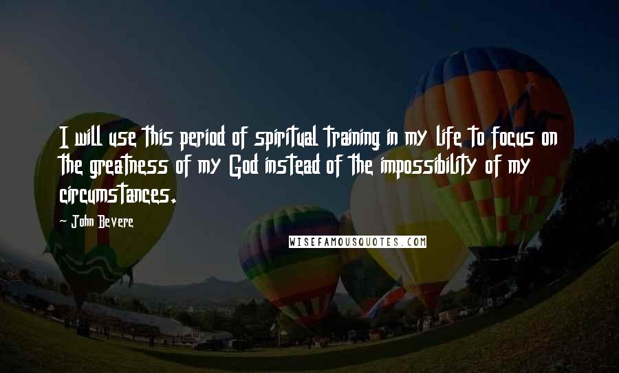 John Bevere Quotes: I will use this period of spiritual training in my life to focus on the greatness of my God instead of the impossibility of my circumstances.