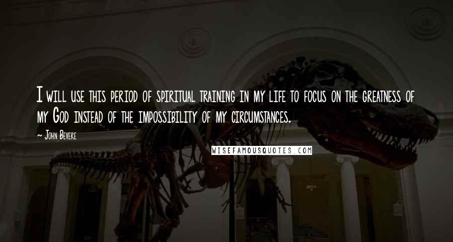 John Bevere Quotes: I will use this period of spiritual training in my life to focus on the greatness of my God instead of the impossibility of my circumstances.