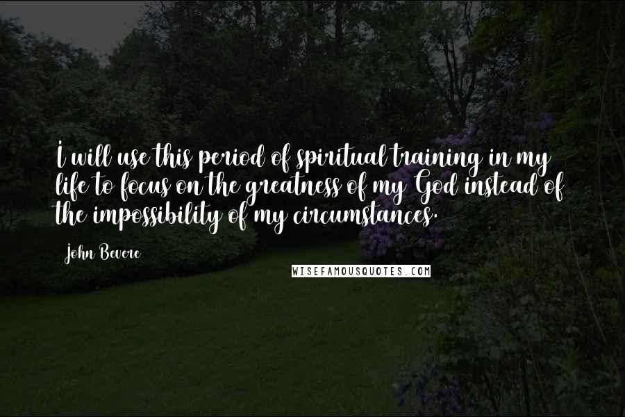 John Bevere Quotes: I will use this period of spiritual training in my life to focus on the greatness of my God instead of the impossibility of my circumstances.