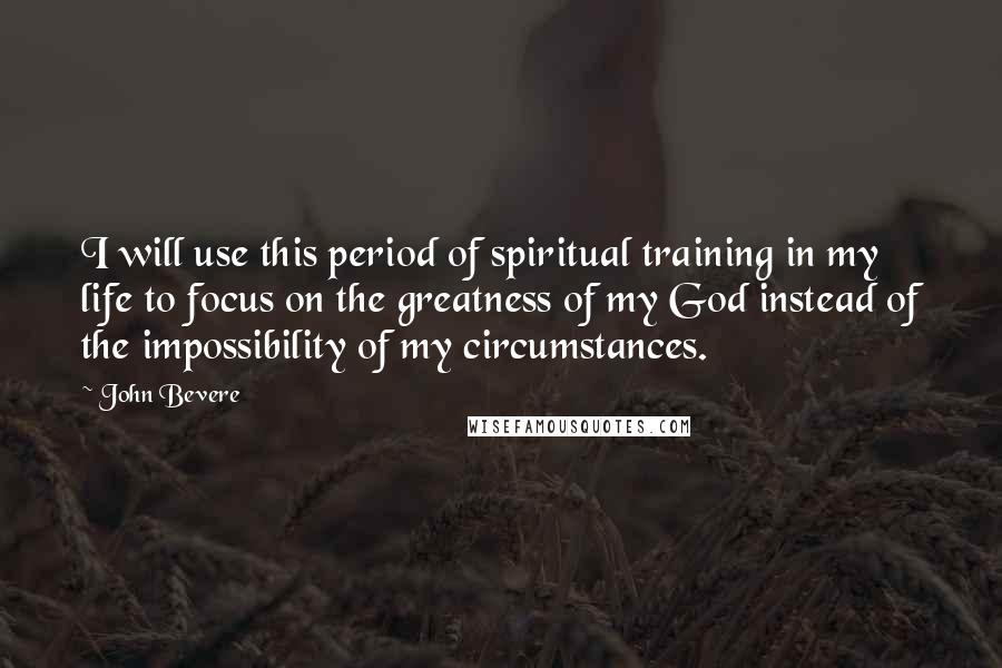 John Bevere Quotes: I will use this period of spiritual training in my life to focus on the greatness of my God instead of the impossibility of my circumstances.