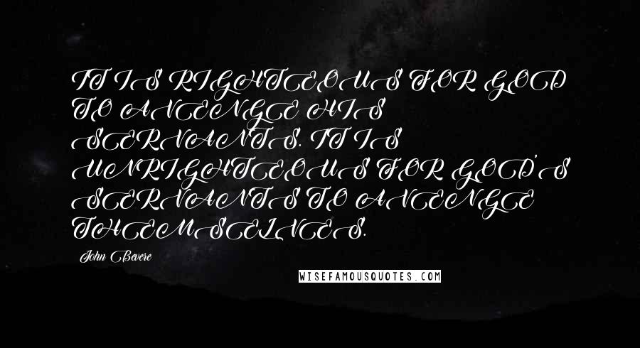 John Bevere Quotes: IT IS RIGHTEOUS FOR GOD TO AVENGE HIS SERVANTS. IT IS UNRIGHTEOUS FOR GOD'S SERVANTS TO AVENGE THEMSELVES.