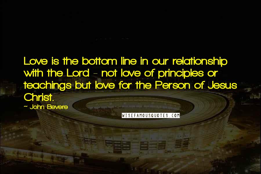 John Bevere Quotes: Love is the bottom line in our relationship with the Lord - not love of principles or teachings but love for the Person of Jesus Christ.