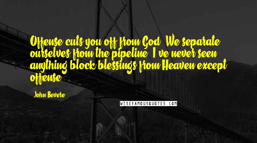 John Bevere Quotes: Offense cuts you off from God. We separate ourselves from the pipeline. I've never seen anything block blessings from Heaven except offense.