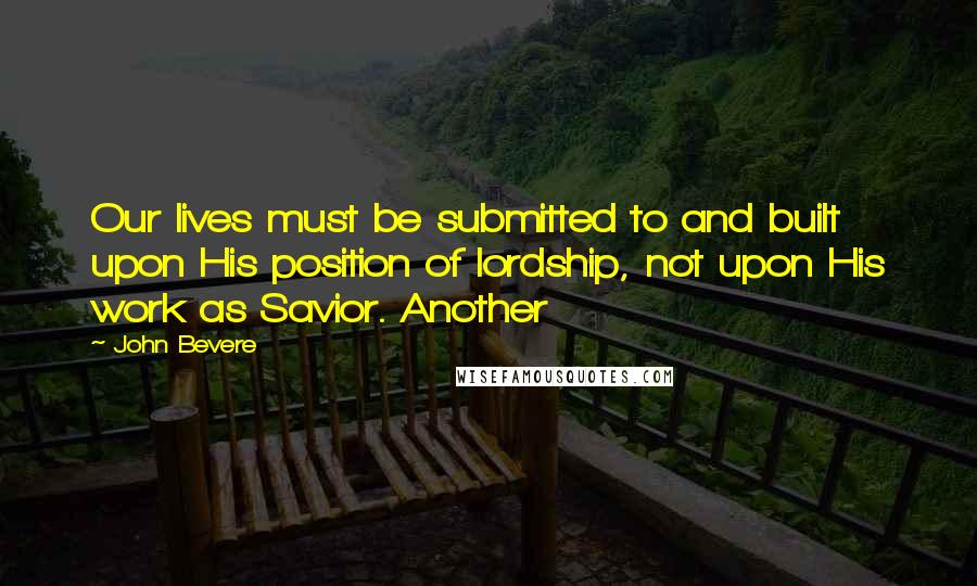 John Bevere Quotes: Our lives must be submitted to and built upon His position of lordship, not upon His work as Savior. Another