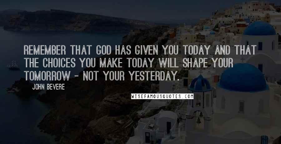 John Bevere Quotes: Remember that God has given you today and that the choices you make today will shape your tomorrow - not your yesterday.