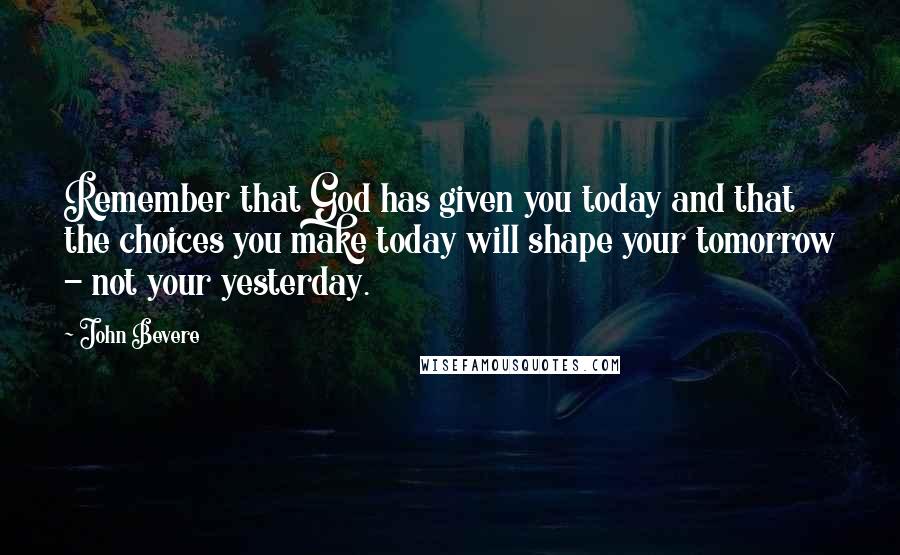 John Bevere Quotes: Remember that God has given you today and that the choices you make today will shape your tomorrow - not your yesterday.