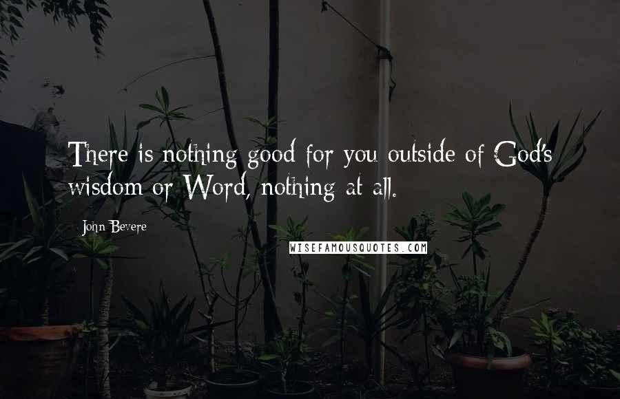 John Bevere Quotes: There is nothing good for you outside of God's wisdom or Word, nothing at all.