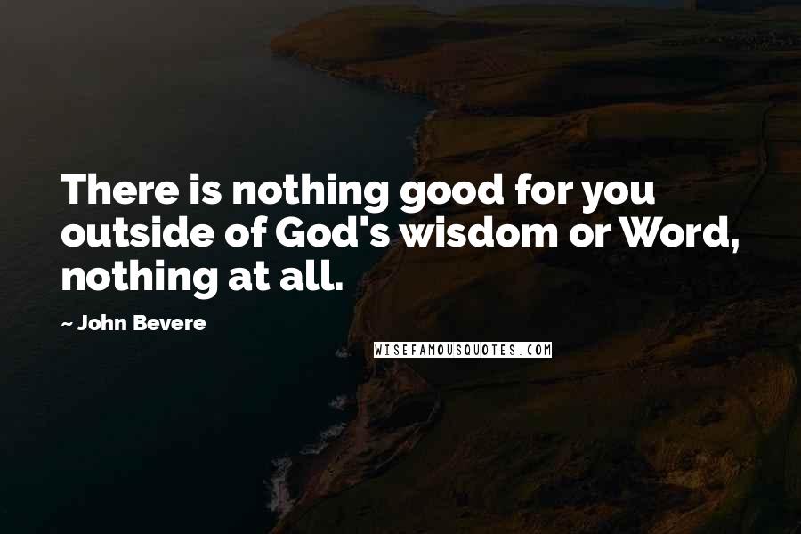 John Bevere Quotes: There is nothing good for you outside of God's wisdom or Word, nothing at all.