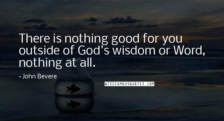 John Bevere Quotes: There is nothing good for you outside of God's wisdom or Word, nothing at all.