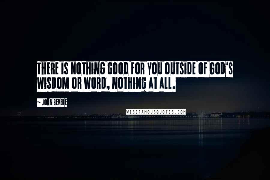 John Bevere Quotes: There is nothing good for you outside of God's wisdom or Word, nothing at all.