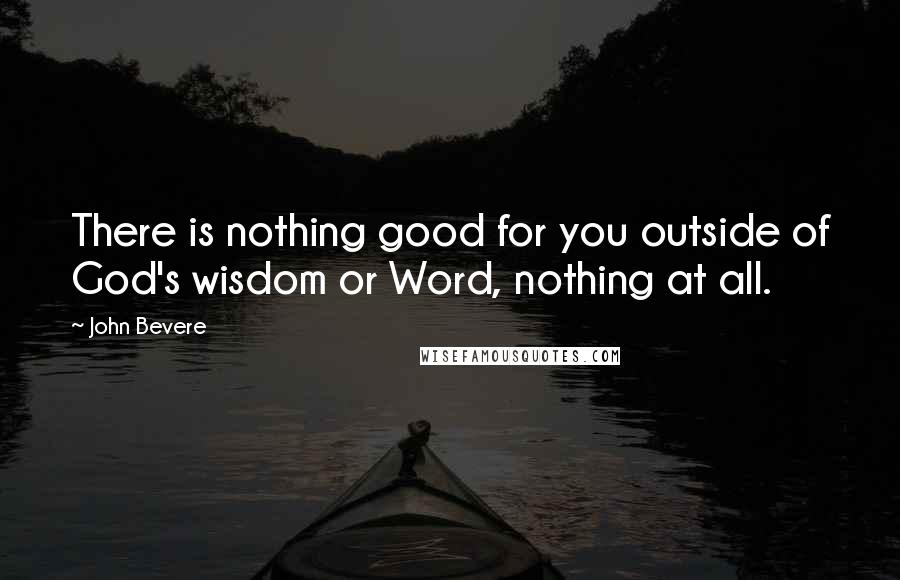 John Bevere Quotes: There is nothing good for you outside of God's wisdom or Word, nothing at all.