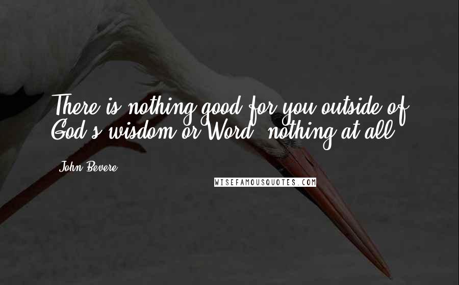 John Bevere Quotes: There is nothing good for you outside of God's wisdom or Word, nothing at all.