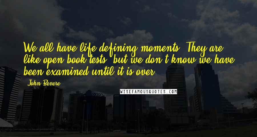 John Bevere Quotes: We all have life-defining moments. They are like open-book tests, but we don't know we have been examined until it is over.