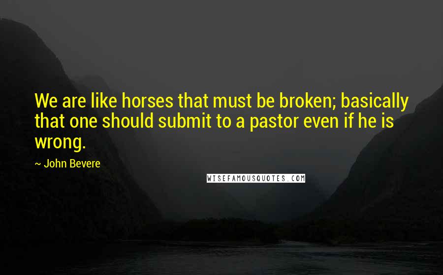 John Bevere Quotes: We are like horses that must be broken; basically that one should submit to a pastor even if he is wrong.