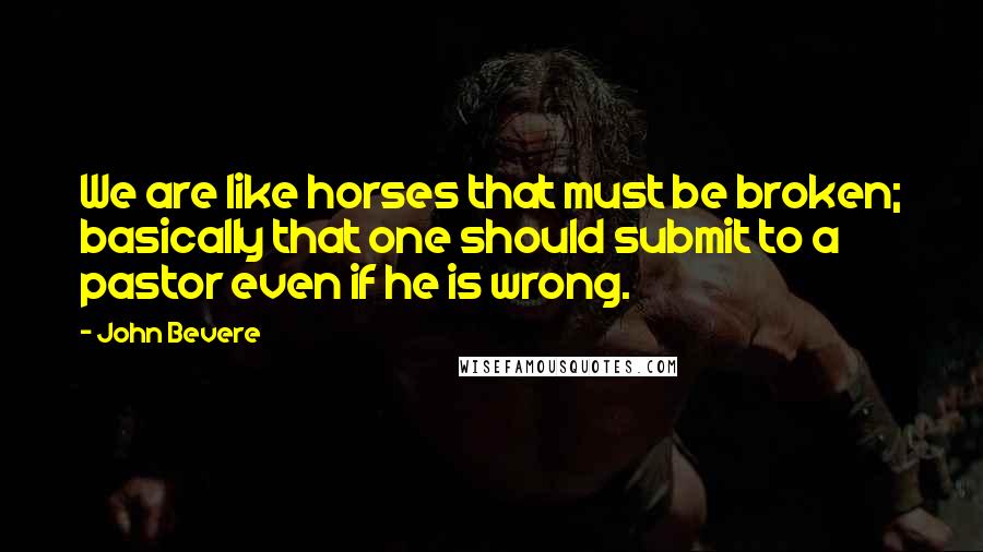 John Bevere Quotes: We are like horses that must be broken; basically that one should submit to a pastor even if he is wrong.