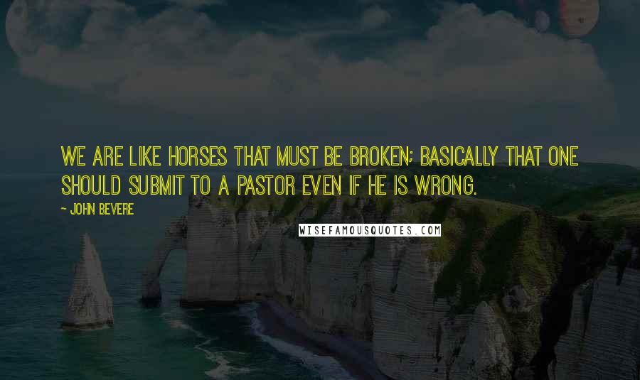 John Bevere Quotes: We are like horses that must be broken; basically that one should submit to a pastor even if he is wrong.