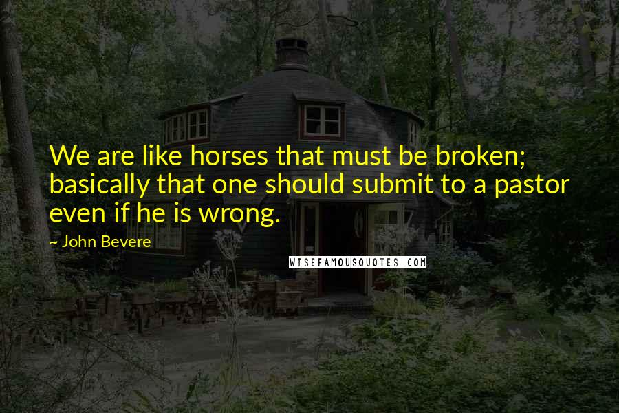 John Bevere Quotes: We are like horses that must be broken; basically that one should submit to a pastor even if he is wrong.