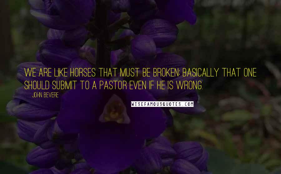 John Bevere Quotes: We are like horses that must be broken; basically that one should submit to a pastor even if he is wrong.