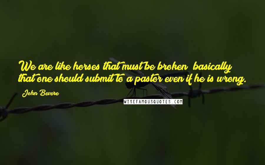 John Bevere Quotes: We are like horses that must be broken; basically that one should submit to a pastor even if he is wrong.