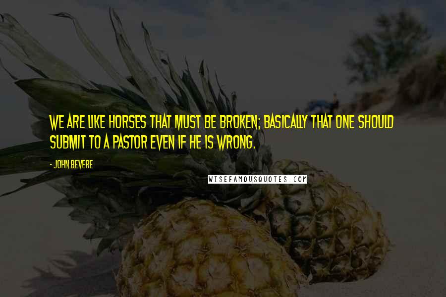 John Bevere Quotes: We are like horses that must be broken; basically that one should submit to a pastor even if he is wrong.