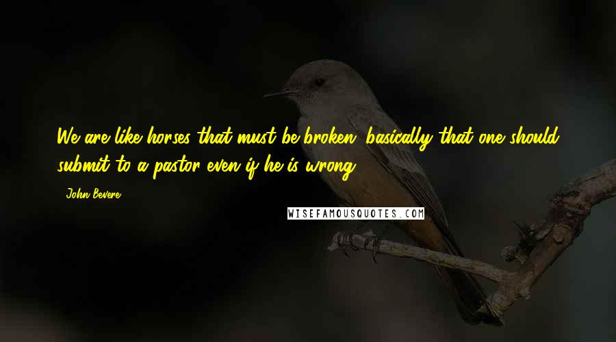 John Bevere Quotes: We are like horses that must be broken; basically that one should submit to a pastor even if he is wrong.