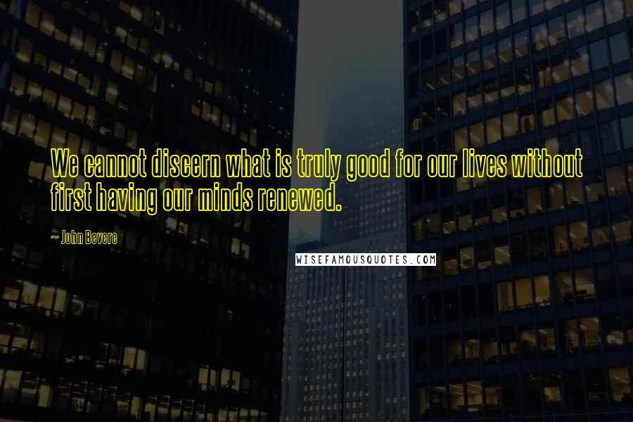 John Bevere Quotes: We cannot discern what is truly good for our lives without first having our minds renewed.