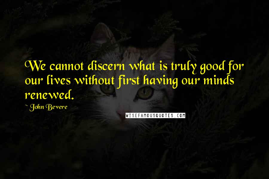 John Bevere Quotes: We cannot discern what is truly good for our lives without first having our minds renewed.