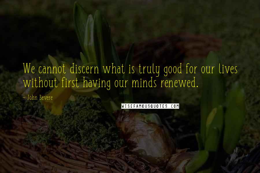 John Bevere Quotes: We cannot discern what is truly good for our lives without first having our minds renewed.