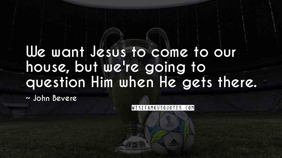 John Bevere Quotes: We want Jesus to come to our house, but we're going to question Him when He gets there.
