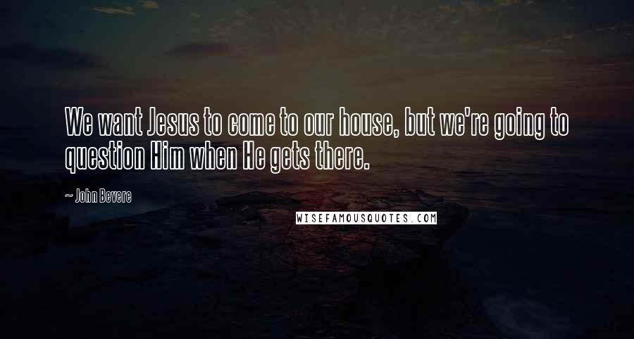 John Bevere Quotes: We want Jesus to come to our house, but we're going to question Him when He gets there.