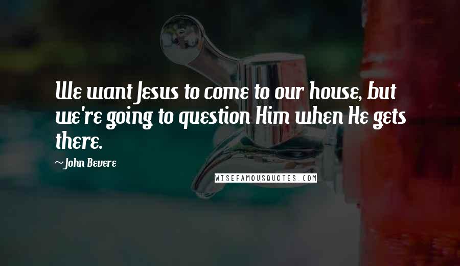 John Bevere Quotes: We want Jesus to come to our house, but we're going to question Him when He gets there.