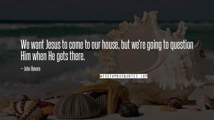 John Bevere Quotes: We want Jesus to come to our house, but we're going to question Him when He gets there.