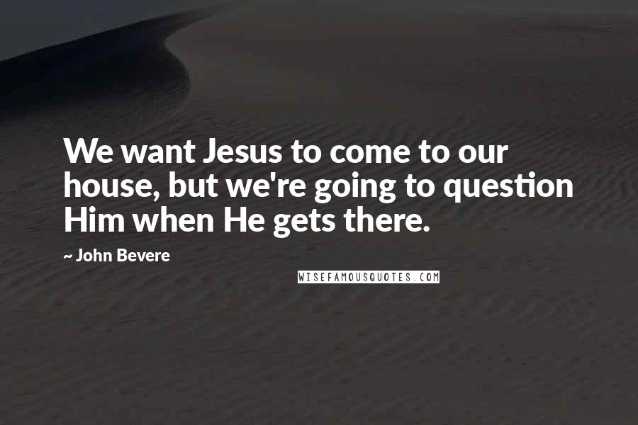 John Bevere Quotes: We want Jesus to come to our house, but we're going to question Him when He gets there.