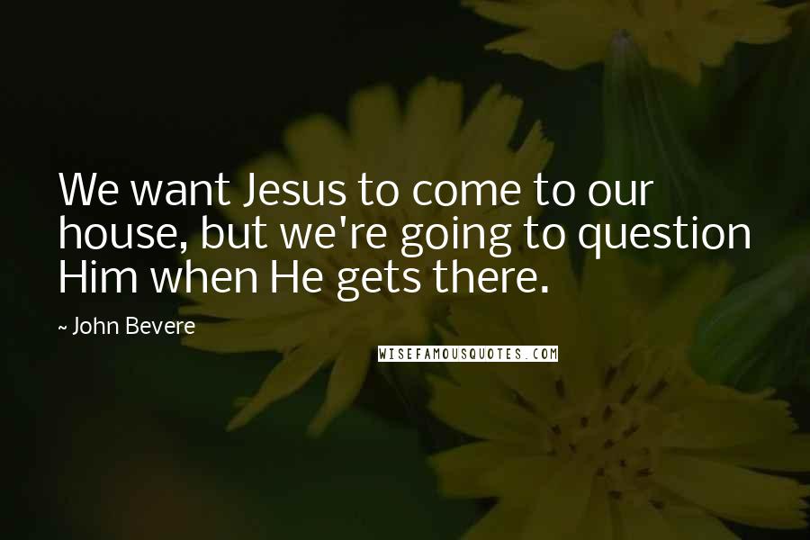 John Bevere Quotes: We want Jesus to come to our house, but we're going to question Him when He gets there.