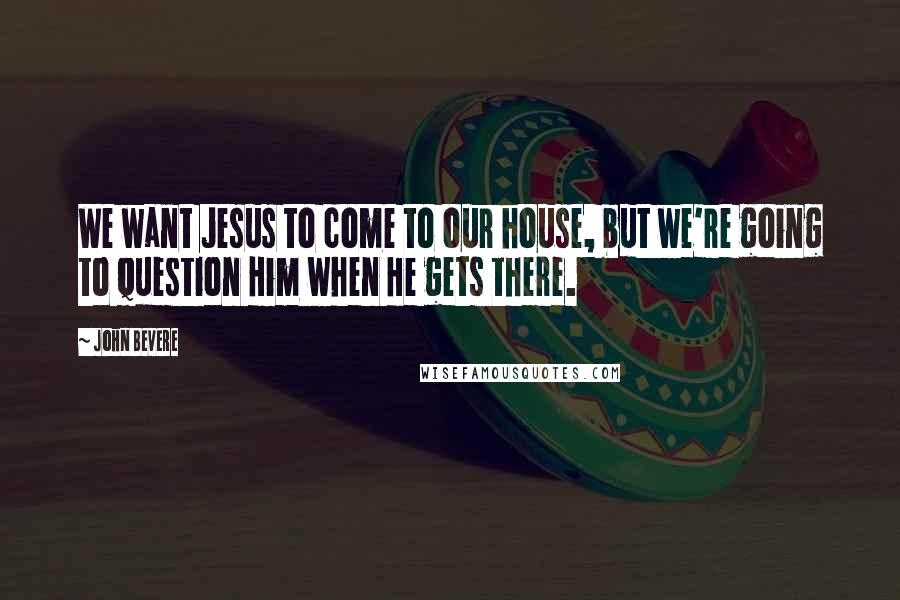 John Bevere Quotes: We want Jesus to come to our house, but we're going to question Him when He gets there.