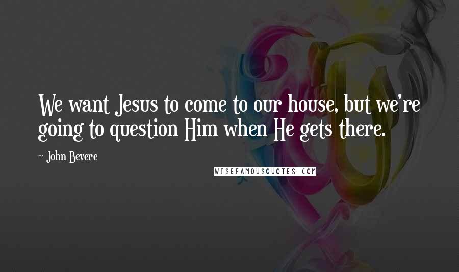 John Bevere Quotes: We want Jesus to come to our house, but we're going to question Him when He gets there.