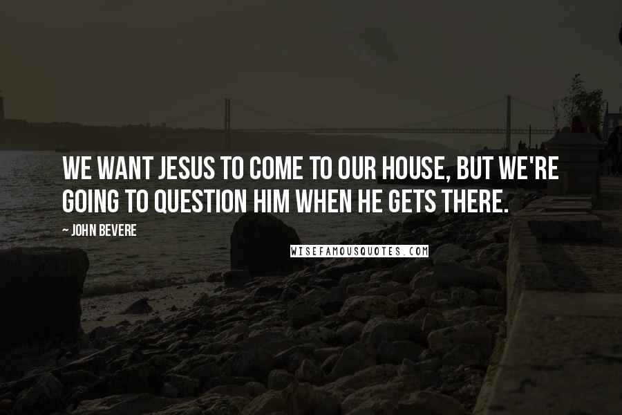 John Bevere Quotes: We want Jesus to come to our house, but we're going to question Him when He gets there.