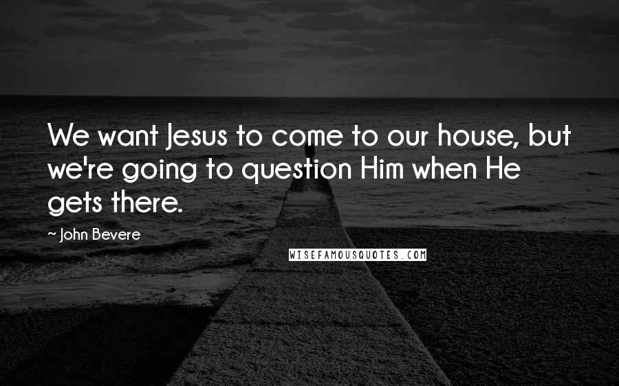 John Bevere Quotes: We want Jesus to come to our house, but we're going to question Him when He gets there.