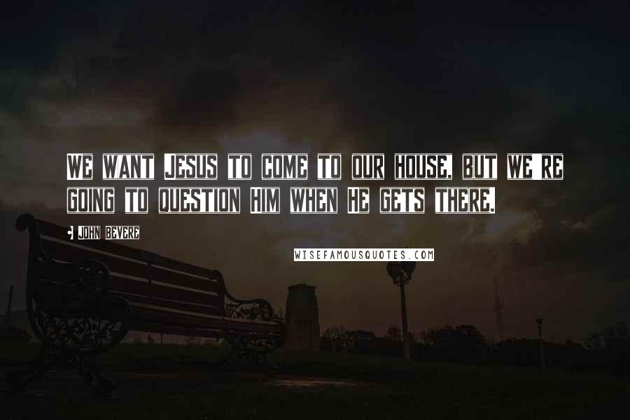 John Bevere Quotes: We want Jesus to come to our house, but we're going to question Him when He gets there.