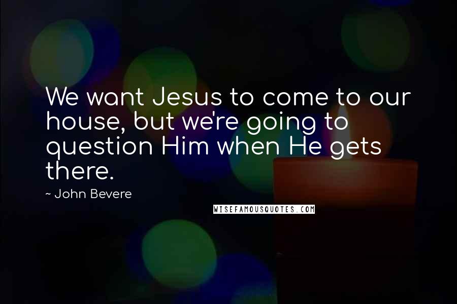 John Bevere Quotes: We want Jesus to come to our house, but we're going to question Him when He gets there.