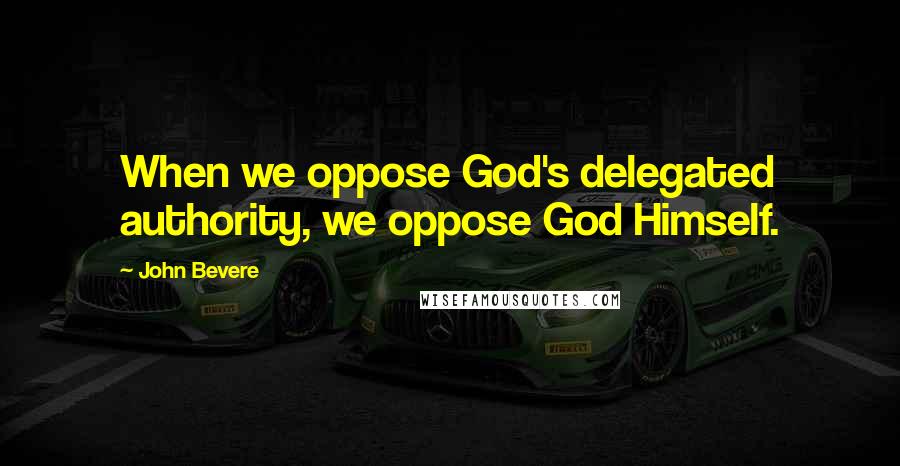 John Bevere Quotes: When we oppose God's delegated authority, we oppose God Himself.