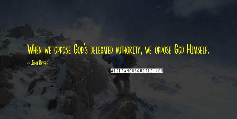 John Bevere Quotes: When we oppose God's delegated authority, we oppose God Himself.