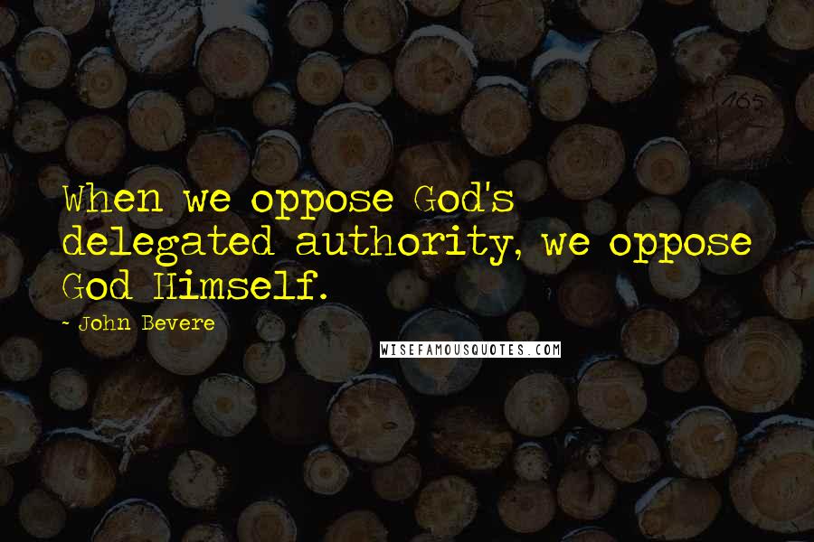 John Bevere Quotes: When we oppose God's delegated authority, we oppose God Himself.