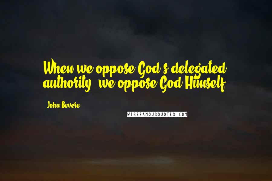 John Bevere Quotes: When we oppose God's delegated authority, we oppose God Himself.