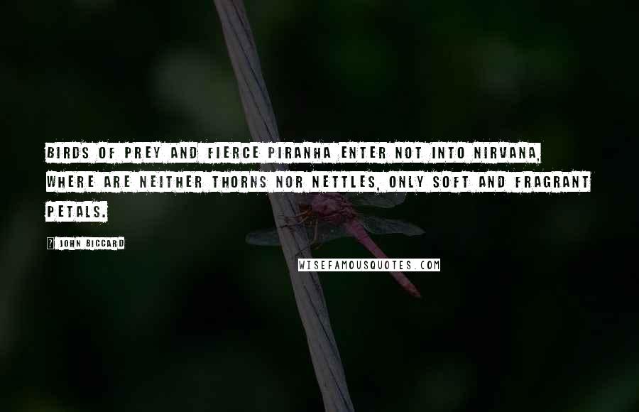 John Biccard Quotes: Birds of prey and fierce piranha enter not into Nirvana, where are neither thorns nor nettles, only soft and fragrant petals.