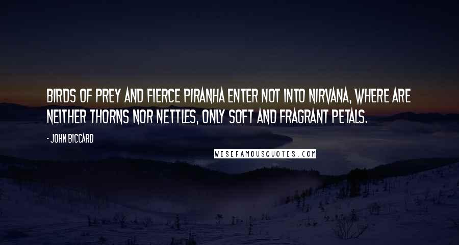 John Biccard Quotes: Birds of prey and fierce piranha enter not into Nirvana, where are neither thorns nor nettles, only soft and fragrant petals.