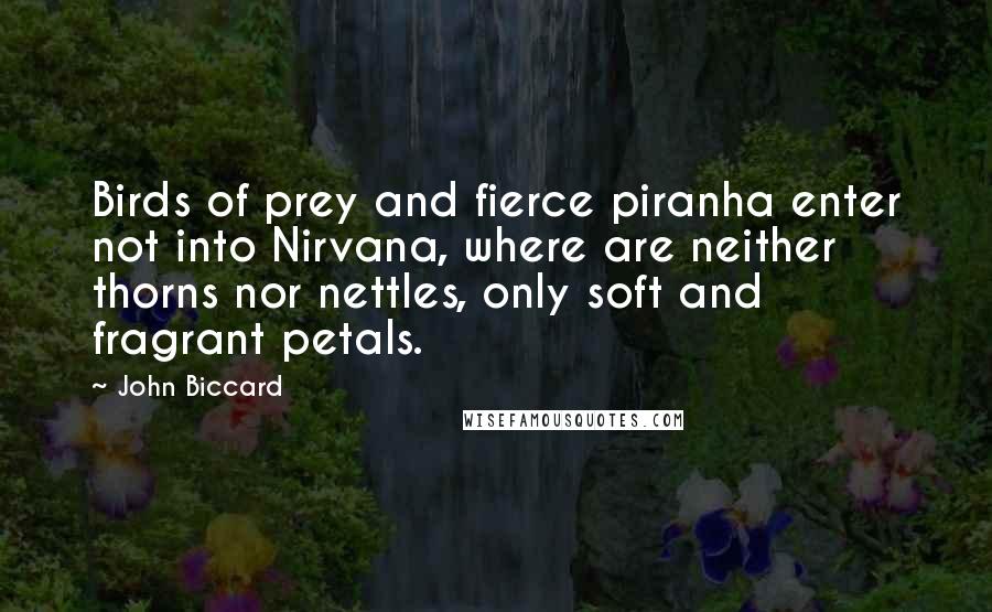 John Biccard Quotes: Birds of prey and fierce piranha enter not into Nirvana, where are neither thorns nor nettles, only soft and fragrant petals.