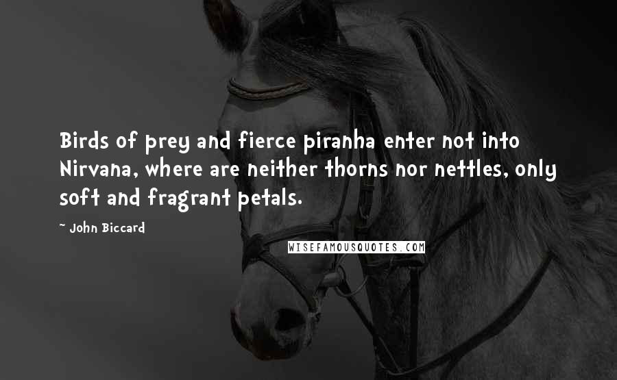 John Biccard Quotes: Birds of prey and fierce piranha enter not into Nirvana, where are neither thorns nor nettles, only soft and fragrant petals.