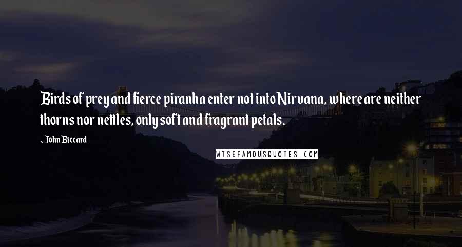 John Biccard Quotes: Birds of prey and fierce piranha enter not into Nirvana, where are neither thorns nor nettles, only soft and fragrant petals.