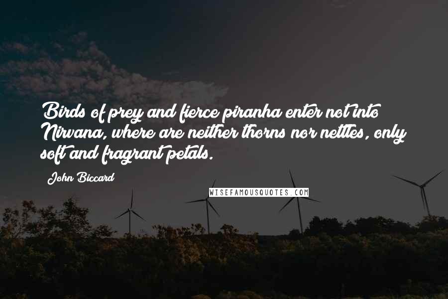 John Biccard Quotes: Birds of prey and fierce piranha enter not into Nirvana, where are neither thorns nor nettles, only soft and fragrant petals.